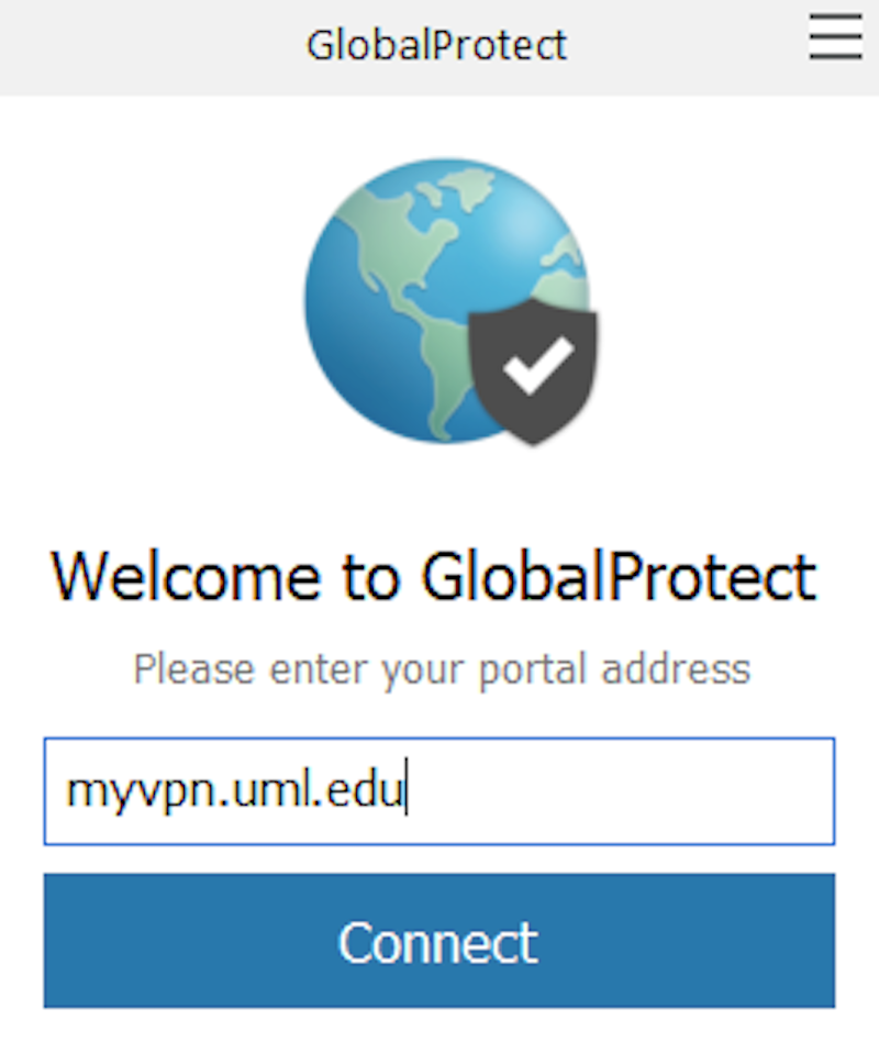 This is the window that appears when you access the GlobalProtect icon.  It contains a picture of a globe with a shield on the bottom right of the globe with a check mark in it.  It reads Welcome to GlobalProtect Please enter your portal address.  Under this is a blue outlined text box where you should type in myvpn.uml.edu.  Under that is a blue button labeled Connect.